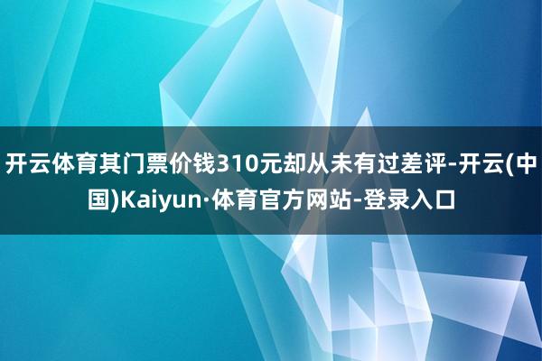 开云体育其门票价钱310元却从未有过差评-开云(中国)Kaiyun·体育官方网站-登录入口