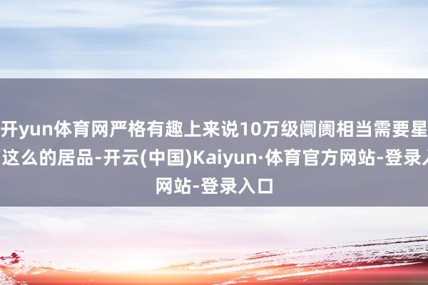 开yun体育网严格有趣上来说10万级阛阓相当需要星舰7这么的居品-开云(中国)Kaiyun·体育官方网站-登录入口