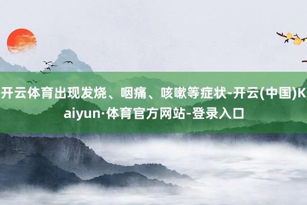 开云体育出现发烧、咽痛、咳嗽等症状-开云(中国)Kaiyun·体育官方网站-登录入口
