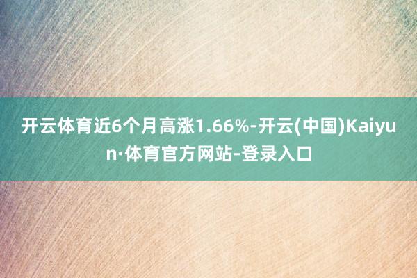 开云体育近6个月高涨1.66%-开云(中国)Kaiyun·体育官方网站-登录入口