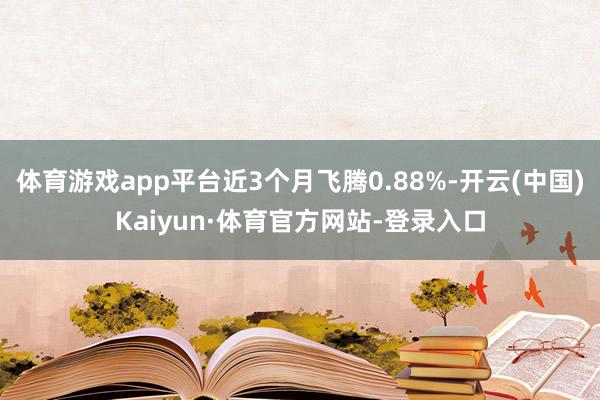 体育游戏app平台近3个月飞腾0.88%-开云(中国)Kaiyun·体育官方网站-登录入口