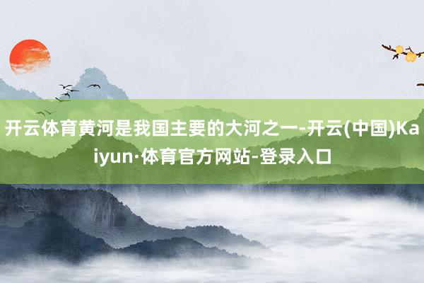 开云体育黄河是我国主要的大河之一-开云(中国)Kaiyun·体育官方网站-登录入口