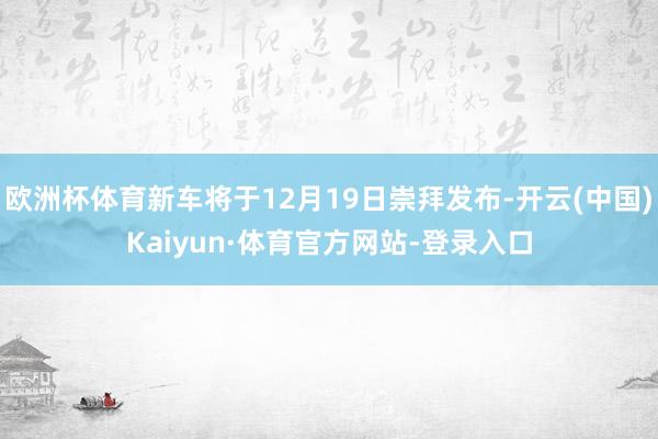 欧洲杯体育新车将于12月19日崇拜发布-开云(中国)Kaiyun·体育官方网站-登录入口