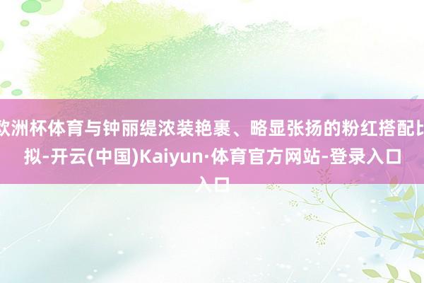 欧洲杯体育与钟丽缇浓装艳裹、略显张扬的粉红搭配比拟-开云(中国)Kaiyun·体育官方网站-登录入口