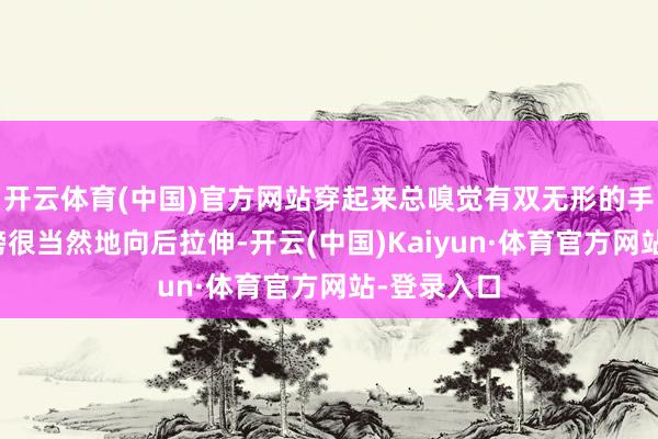 开云体育(中国)官方网站穿起来总嗅觉有双无形的手把我的肩膀很当然地向后拉伸-开云(中国)Kaiyun·体育官方网站-登录入口