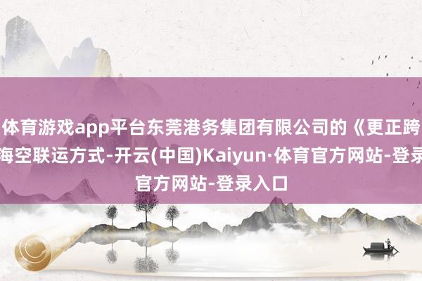 体育游戏app平台东莞港务集团有限公司的《更正跨关境海空联运方式-开云(中国)Kaiyun·体育官方网站-登录入口