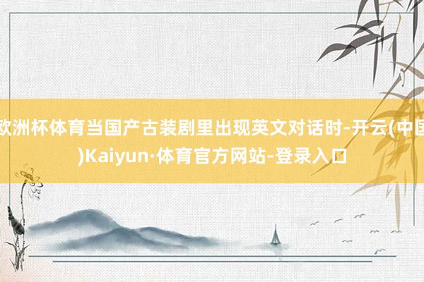 欧洲杯体育当国产古装剧里出现英文对话时-开云(中国)Kaiyun·体育官方网站-登录入口