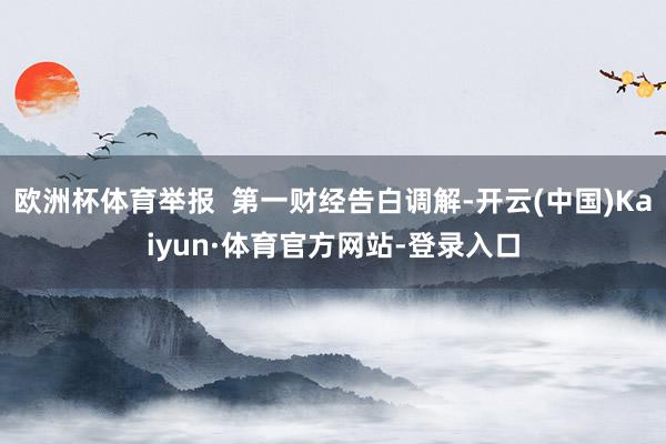 欧洲杯体育举报  第一财经告白调解-开云(中国)Kaiyun·体育官方网站-登录入口