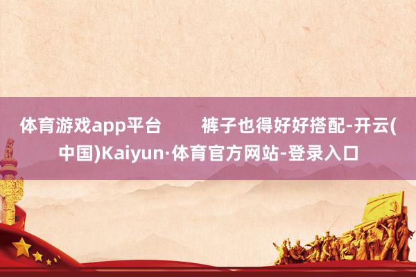 体育游戏app平台        裤子也得好好搭配-开云(中国)Kaiyun·体育官方网站-登录入口