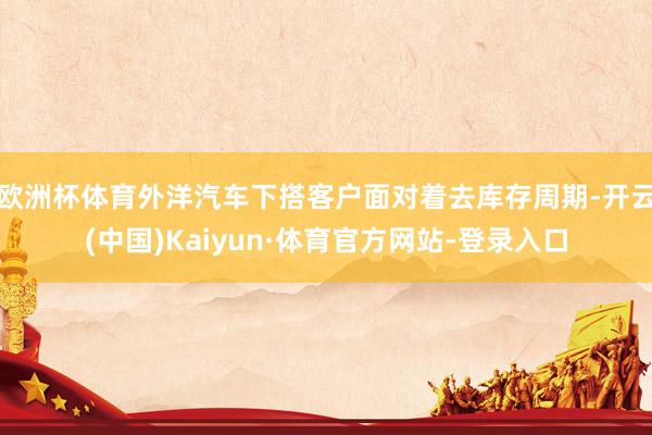 欧洲杯体育外洋汽车下搭客户面对着去库存周期-开云(中国)Kaiyun·体育官方网站-登录入口