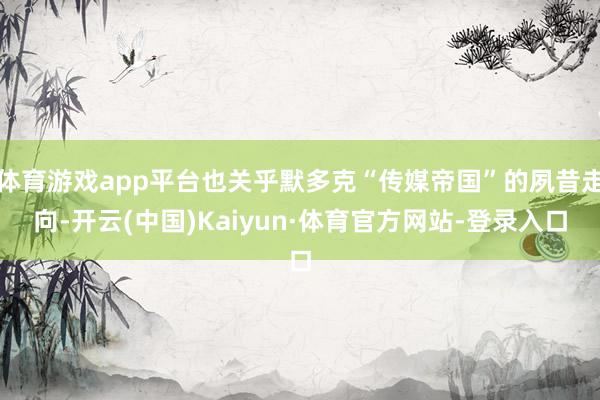 体育游戏app平台也关乎默多克“传媒帝国”的夙昔走向-开云(中国)Kaiyun·体育官方网站-登录入口