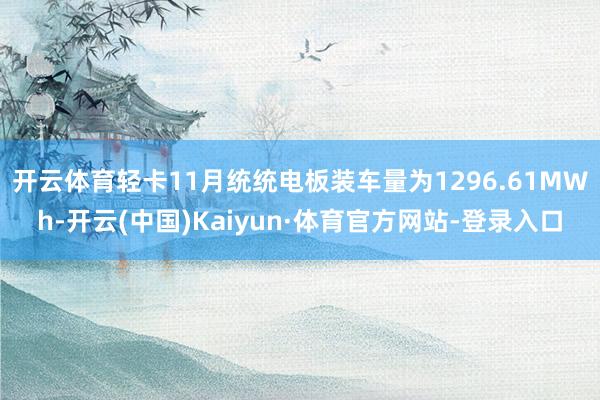 开云体育轻卡11月统统电板装车量为1296.61MWh-开云(中国)Kaiyun·体育官方网站-登录入口