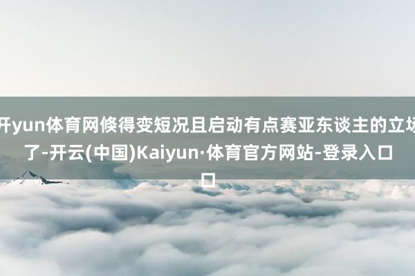 开yun体育网倏得变短况且启动有点赛亚东谈主的立场了-开云(中国)Kaiyun·体育官方网站-登录入口