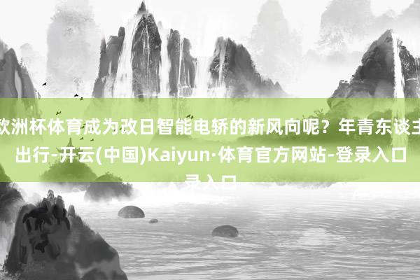 欧洲杯体育成为改日智能电轿的新风向呢？年青东谈主出行-开云(中国)Kaiyun·体育官方网站-登录入口