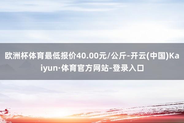 欧洲杯体育最低报价40.00元/公斤-开云(中国)Kaiyun·体育官方网站-登录入口