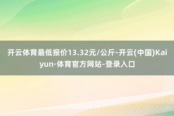 开云体育最低报价13.32元/公斤-开云(中国)Kaiyun·体育官方网站-登录入口