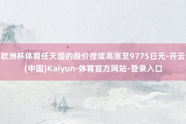 欧洲杯体育任天国的股价捏续高涨至9775日元-开云(中国)Kaiyun·体育官方网站-登录入口