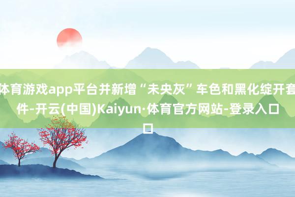 体育游戏app平台并新增“未央灰”车色和黑化绽开套件-开云(中国)Kaiyun·体育官方网站-登录入口