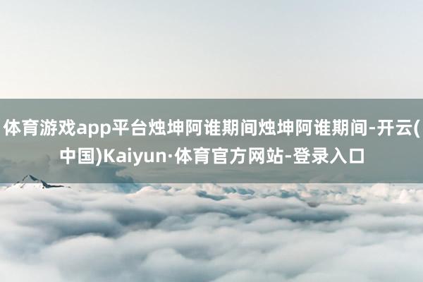 体育游戏app平台烛坤阿谁期间烛坤阿谁期间-开云(中国)Kaiyun·体育官方网站-登录入口