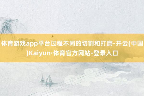 体育游戏app平台过程不同的切割和打磨-开云(中国)Kaiyun·体育官方网站-登录入口