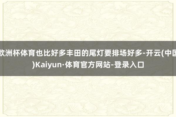 欧洲杯体育也比好多丰田的尾灯要排场好多-开云(中国)Kaiyun·体育官方网站-登录入口