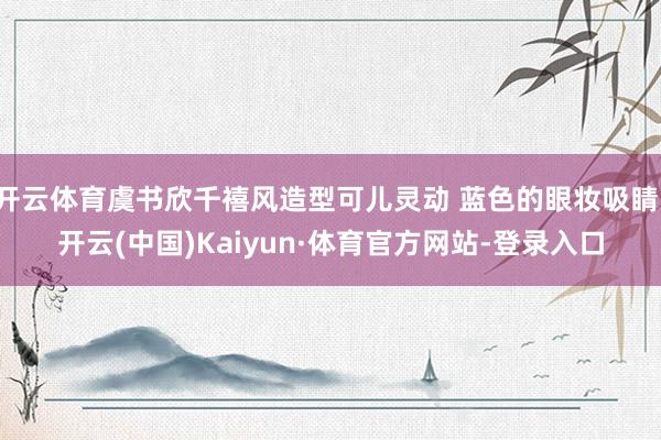 开云体育虞书欣千禧风造型可儿灵动 蓝色的眼妆吸睛-开云(中国)Kaiyun·体育官方网站-登录入口