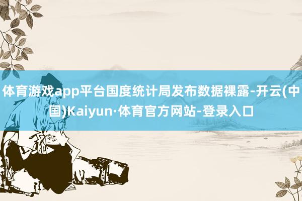 体育游戏app平台国度统计局发布数据裸露-开云(中国)Kaiyun·体育官方网站-登录入口