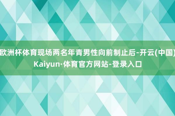 欧洲杯体育现场两名年青男性向前制止后-开云(中国)Kaiyun·体育官方网站-登录入口