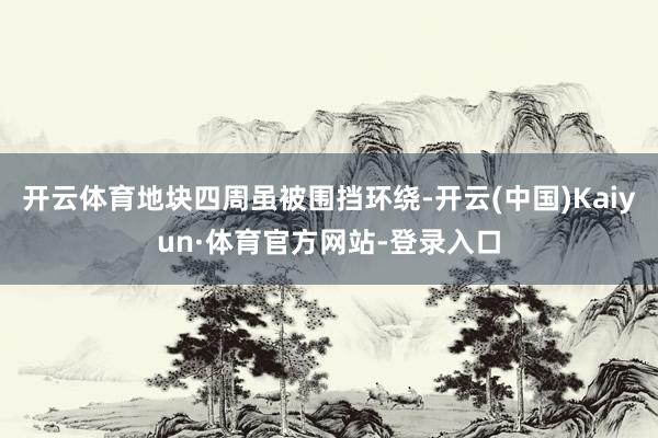 开云体育地块四周虽被围挡环绕-开云(中国)Kaiyun·体育官方网站-登录入口