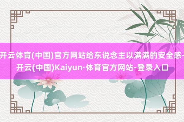 开云体育(中国)官方网站给东说念主以满满的安全感-开云(中国)Kaiyun·体育官方网站-登录入口