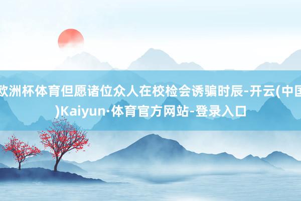 欧洲杯体育但愿诸位众人在校检会诱骗时辰-开云(中国)Kaiyun·体育官方网站-登录入口