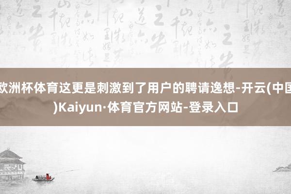 欧洲杯体育这更是刺激到了用户的聘请逸想-开云(中国)Kaiyun·体育官方网站-登录入口