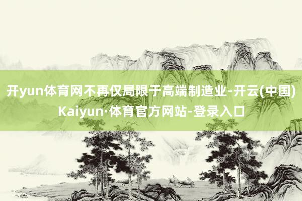 开yun体育网不再仅局限于高端制造业-开云(中国)Kaiyun·体育官方网站-登录入口