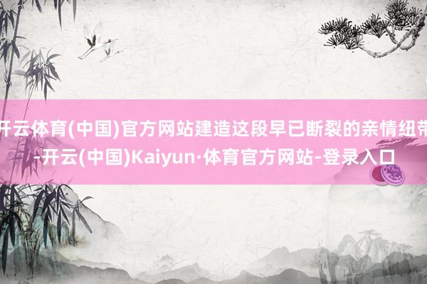 开云体育(中国)官方网站建造这段早已断裂的亲情纽带-开云(中国)Kaiyun·体育官方网站-登录入口