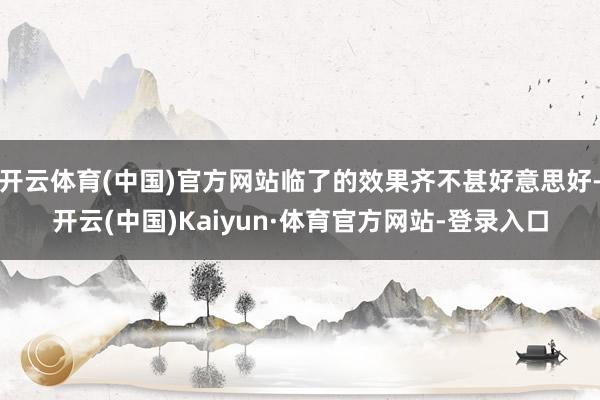 开云体育(中国)官方网站临了的效果齐不甚好意思好-开云(中国)Kaiyun·体育官方网站-登录入口