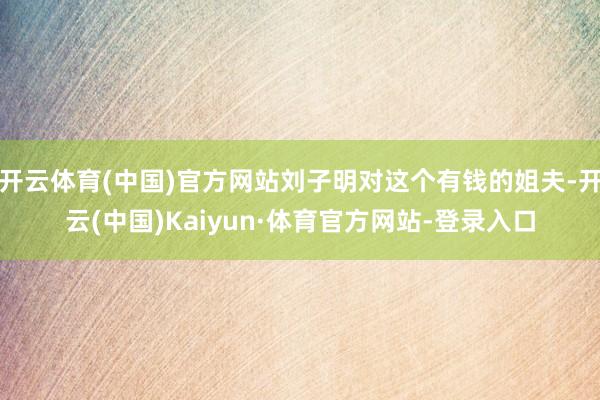 开云体育(中国)官方网站刘子明对这个有钱的姐夫-开云(中国)Kaiyun·体育官方网站-登录入口