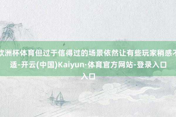 欧洲杯体育但过于信得过的场景依然让有些玩家稍感不适-开云(中国)Kaiyun·体育官方网站-登录入口