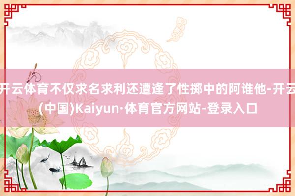 开云体育不仅求名求利还遭逢了性掷中的阿谁他-开云(中国)Kaiyun·体育官方网站-登录入口