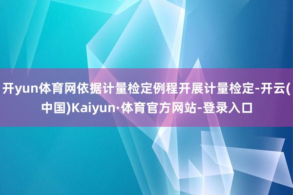 开yun体育网依据计量检定例程开展计量检定-开云(中国)Kaiyun·体育官方网站-登录入口