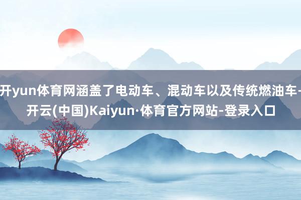 开yun体育网涵盖了电动车、混动车以及传统燃油车-开云(中国)Kaiyun·体育官方网站-登录入口
