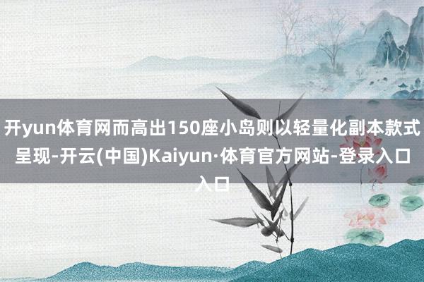 开yun体育网而高出150座小岛则以轻量化副本款式呈现-开云(中国)Kaiyun·体育官方网站-登录入口