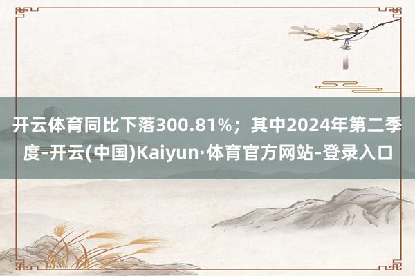 开云体育同比下落300.81%；其中2024年第二季度-开云(中国)Kaiyun·体育官方网站-登录入口