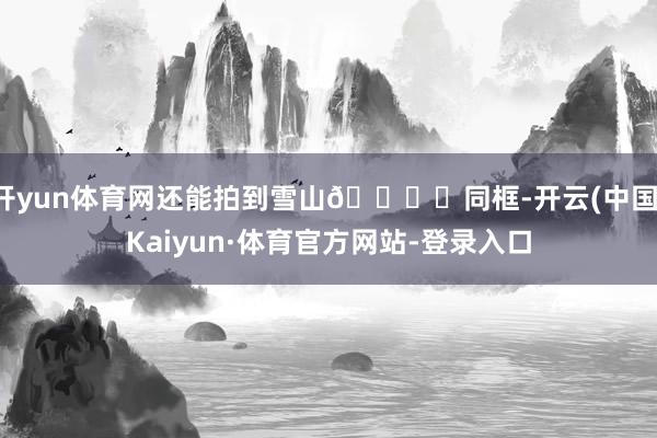 开yun体育网还能拍到雪山🏔️同框-开云(中国)Kaiyun·体育官方网站-登录入口