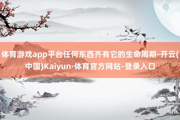 体育游戏app平台任何东西齐有它的生命周期-开云(中国)Kaiyun·体育官方网站-登录入口
