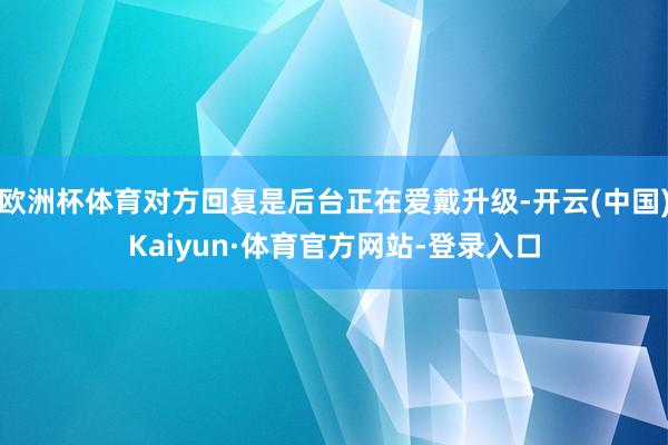 欧洲杯体育对方回复是后台正在爱戴升级-开云(中国)Kaiyun·体育官方网站-登录入口