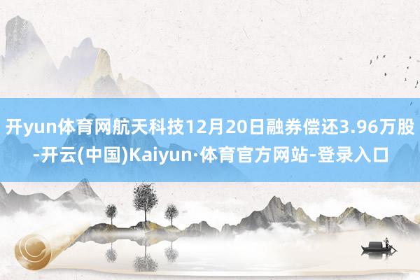 开yun体育网航天科技12月20日融券偿还3.96万股-开云(中国)Kaiyun·体育官方网站-登录入口