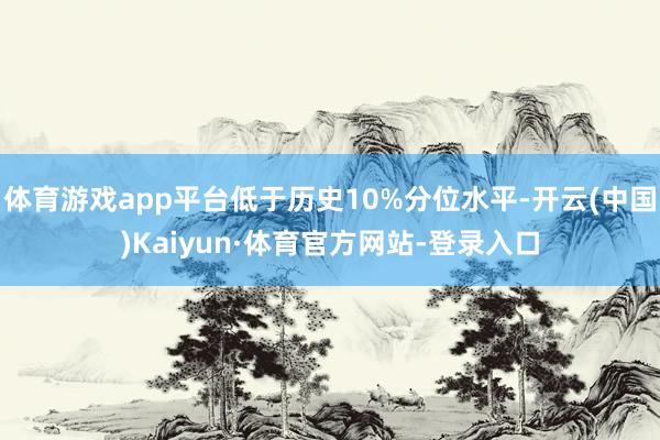 体育游戏app平台低于历史10%分位水平-开云(中国)Kaiyun·体育官方网站-登录入口