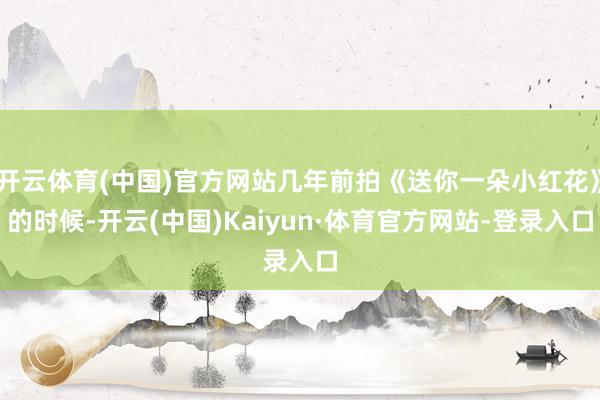 开云体育(中国)官方网站几年前拍《送你一朵小红花》的时候-开云(中国)Kaiyun·体育官方网站-登录入口