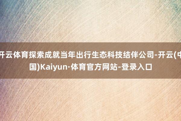 开云体育探索成就当年出行生态科技结伴公司-开云(中国)Kaiyun·体育官方网站-登录入口