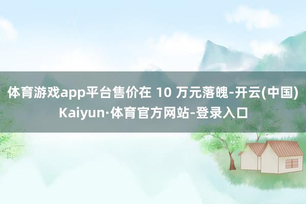 体育游戏app平台售价在 10 万元落魄-开云(中国)Kaiyun·体育官方网站-登录入口